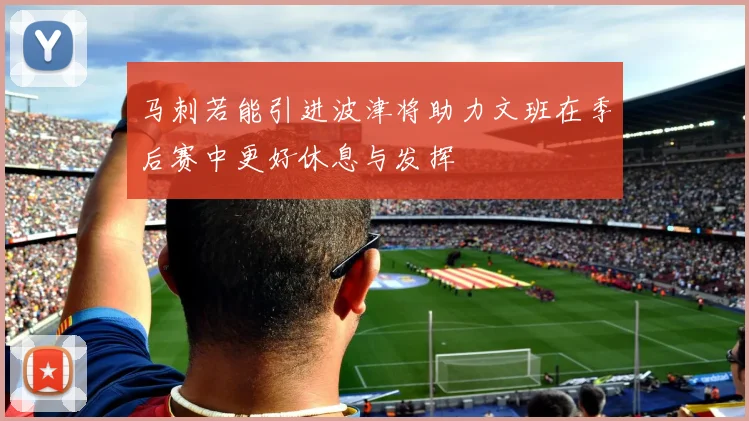马刺若能引进波津将助力文班在季后赛中更好休息与发挥