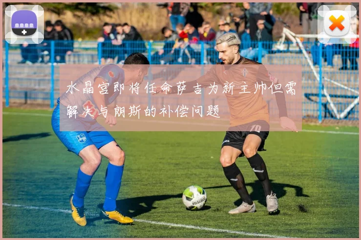 水晶宫即将任命萨吉为新主帅但需解决与朗斯的补偿问题
