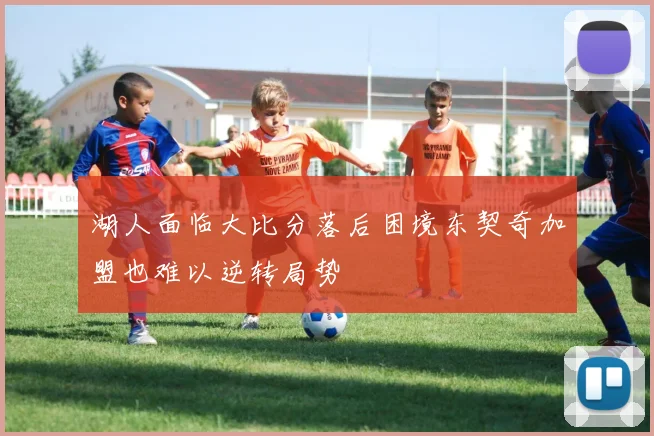 湖人面临大比分落后困境东契奇加盟也难以逆转局势