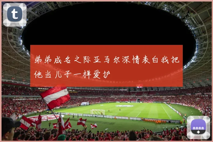 弟弟成名之际亚马尔深情表白我把他当儿子一样爱护