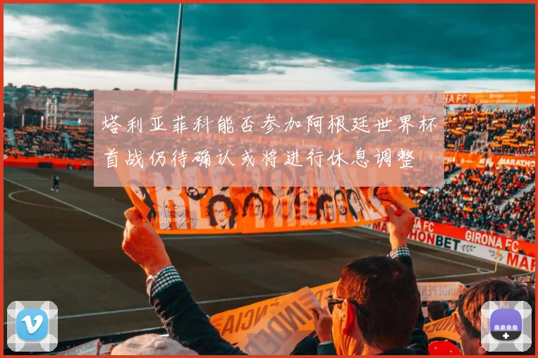 塔利亚菲科能否参加阿根廷世界杯首战仍待确认或将进行休息调整