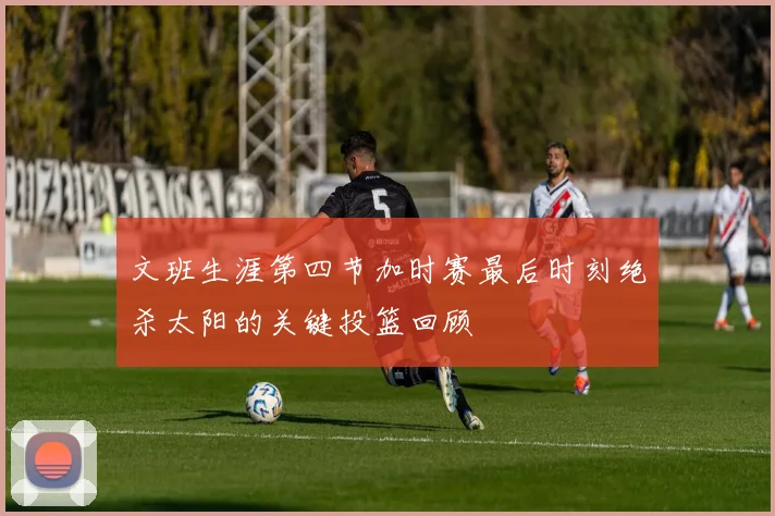 文班生涯第四节加时赛最后时刻绝杀太阳的关键投篮回顾