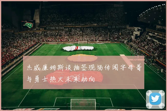 杰威廉姆斯谈抽签现场传闻字母哥与勇士热火未来动向