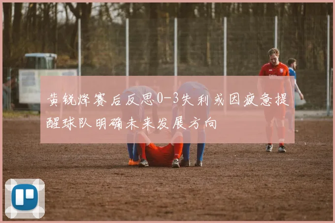 黄锐烽赛后反思0-3失利或因疲惫提醒球队明确未来发展方向
