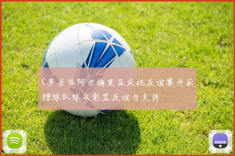 C罗亲临阿尔梅里亚庆祝友谊赛并获赠球队球衣彰显友谊与支持