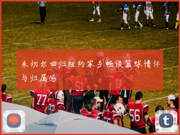 米切尔回归纽约家乡畅谈篮球情怀与归属感