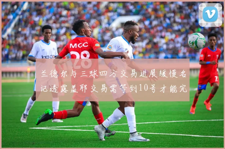 兰德尔与三球四方交易进展缓慢名记透露盖耶交易需等到10号才能完成