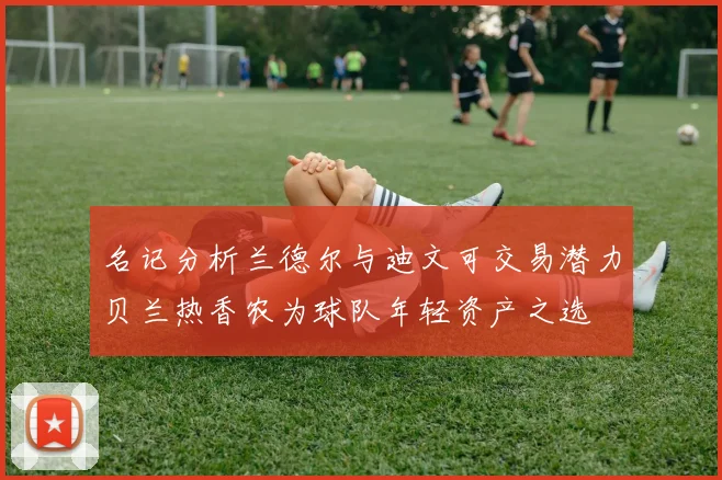 名记分析兰德尔与迪文可交易潜力贝兰热香农为球队年轻资产之选