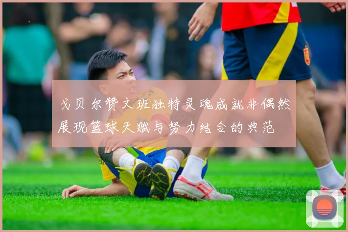 戈贝尔赞文班独特灵魂成就非偶然展现篮球天赋与努力结合的典范