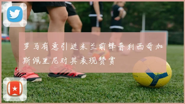 罗马有意引进米兰前锋普利西奇加斯佩里尼对其表现赞赏