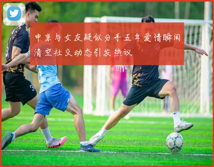 申京与女友疑似分手五年爱情瞬间清空社交动态引发热议