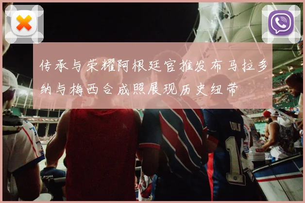 传承与荣耀阿根廷官推发布马拉多纳与梅西合成照展现历史纽带