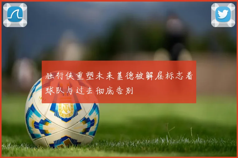 独行侠重塑未来基德被解雇标志着球队与过去彻底告别