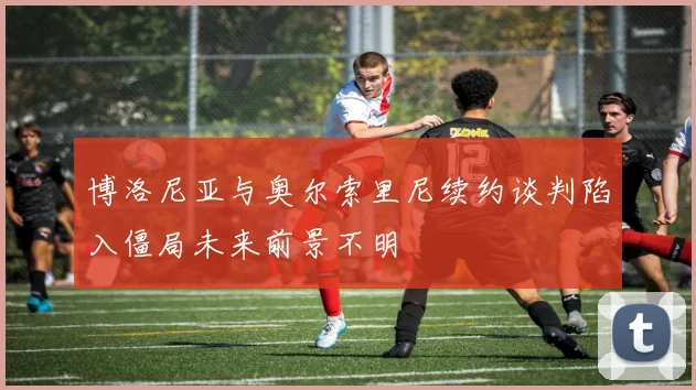 博洛尼亚与奥尔索里尼续约谈判陷入僵局未来前景不明