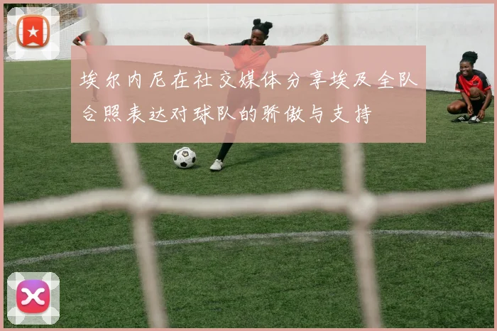 埃尔内尼在社交媒体分享埃及全队合照表达对球队的骄傲与支持