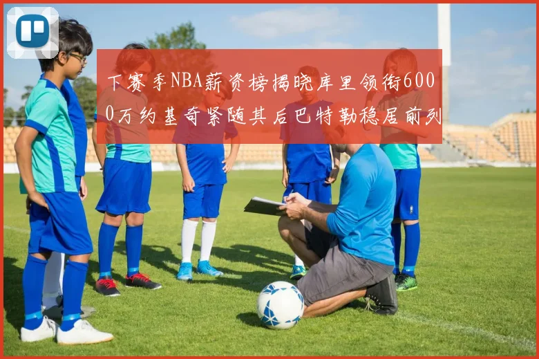 下赛季NBA薪资榜揭晓库里领衔6000万约基奇紧随其后巴特勒稳居前列