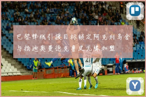 巴黎锋线引援目标锁定阿克利乌舍与扬迪奥曼德克鲁皮无缘加盟