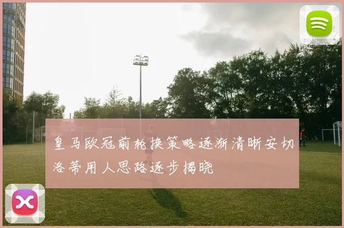 皇马欧冠前轮换策略逐渐清晰安切洛蒂用人思路逐步揭晓