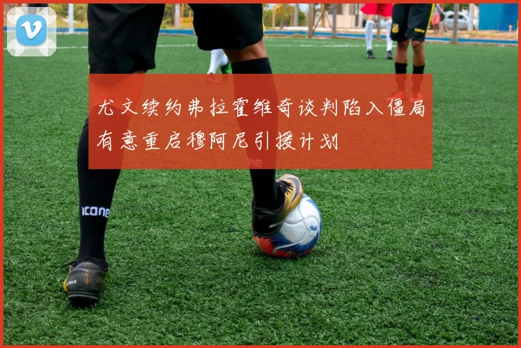 尤文续约弗拉霍维奇谈判陷入僵局有意重启穆阿尼引援计划