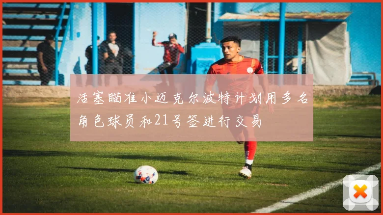 活塞瞄准小迈克尔波特计划用多名角色球员和21号签进行交易
