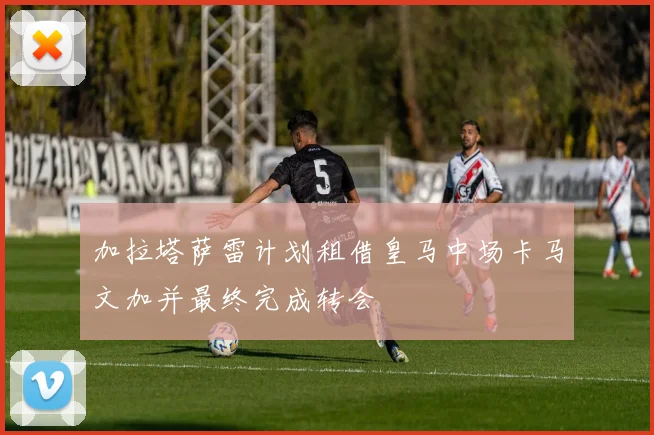 加拉塔萨雷计划租借皇马中场卡马文加并最终完成转会