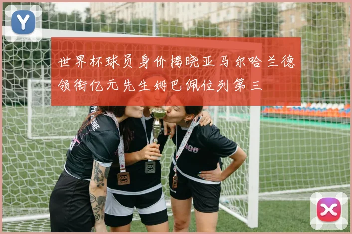 世界杯球员身价揭晓亚马尔哈兰德领衔亿元先生姆巴佩位列第三