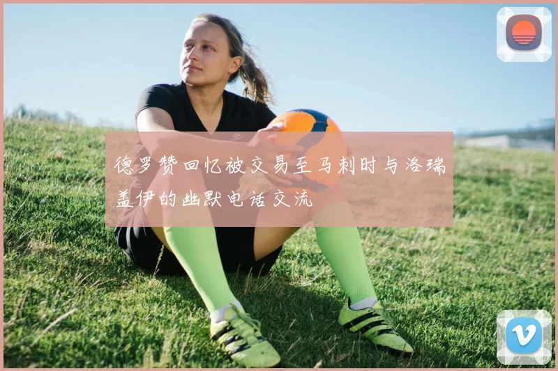 德罗赞回忆被交易至马刺时与洛瑞盖伊的幽默电话交流