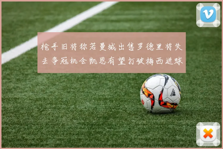 枪手旧将称若曼城出售罗德里将失去争冠机会凯恩有望打破梅西进球纪录