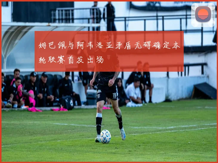 姆巴佩与阿韦洛亚矛盾无碍确定本轮联赛首发出场